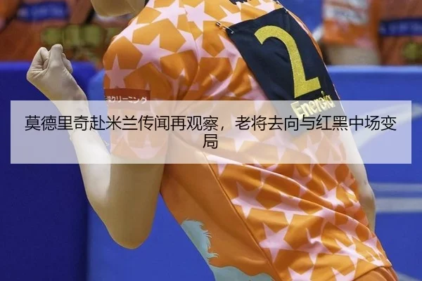 莫德里奇赴米兰传闻再观察，老将去向与红黑中场变局